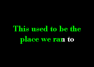 This used to be the

place we ran to