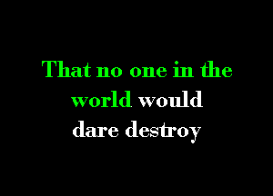 That no one in the

world would
dare destroy