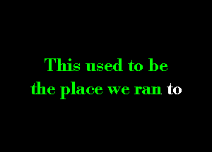 This used to be

the place we ran to