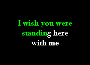 I wish you were

standing here
With me