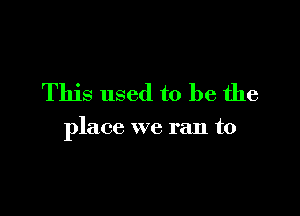 This used to be the

place we ran to