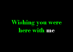 W ishjng you were

here with me