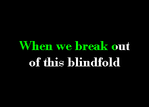 When we break out

of this blindfold