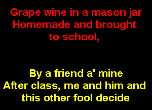 Grape wine in a mason jar
Homemade and brought
to school,

By a friend a' mine
After class, me and him and
this other fool decide