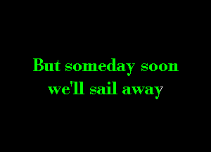 But someday soon

we'll sail away