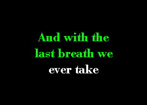 And With the

last breath we
ever take