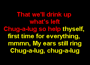 That we'll drink up
what's left
Chug-a-lug so help thyself,
first time for everything,
mmmn, My ears still ring
Chug-a-lug, chug-a-lug