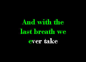 And With the

last breath we
ever take