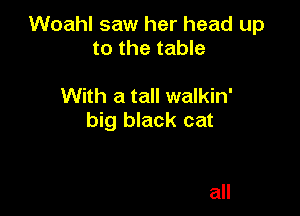 Woahl saw her head up
to the table

With a tall walkin'

big black cat

all