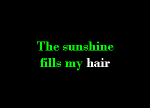 The sunshine

fills my hair