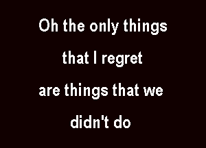 Oh the only things

that I regret
are things that we

didn't do