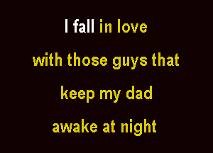 lfall in love

with those guys that

keep my dad

awake at night