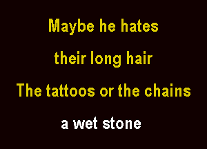 Maybe he hates

their long hair

The tattoos or the chains

a wet stone