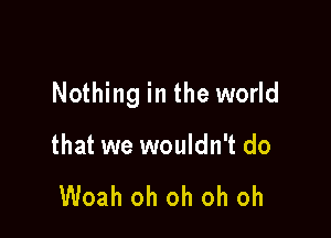 Nothing in the world

that we wouldn't do

Woah oh oh oh oh