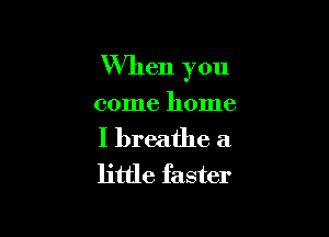 When you

come home

I breathe a
little faster
