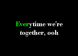 Everytime we're

together, ooh