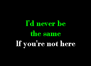 I'd never be
the same

If you're not here