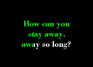 How can you
stay away,

away so long?