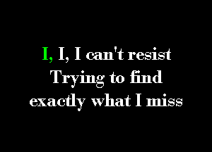 I, I, I can't resist
Trying to find

exactly what I miss