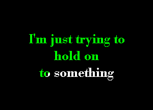 I'm just trying to

hold on
to something