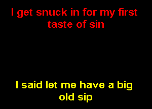 I get snuck in for. my first
taste of sin

I said let me have a big
old sip