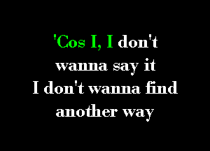 'Cos I, I don't

wanna say it
I don't wanna find
another way