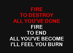 FIRE
TO END

ALL YOU'VE BECOME
I'LL FEEL YOU BURN
