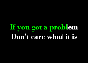 If you got a problem

Don't care what it is