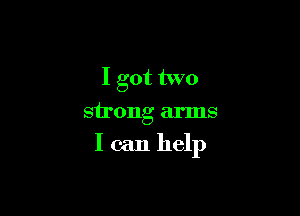 I got two

strong arms

I can help