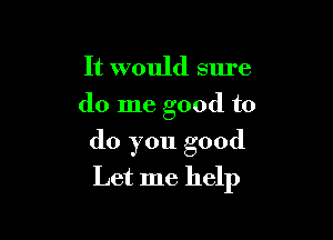 It would sure
do me good to

do you good
Let me help