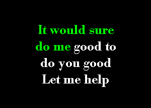 It would sure
do me good to

do you good
Let me help