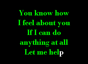 You know how
I feel about you
IfI can do
anything at all

Let me help I