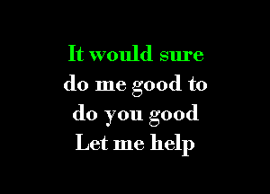 It would sure
do me good to

do you good
Let me help