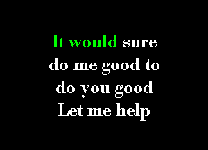 It would sure
do me good to

do you good
Let me help
