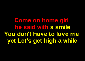 Come on home girl
he said with a smile

You don't have to love me
yet Let's get high a while