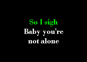 So I sigh

Baby you're

not alone