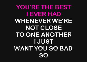 WHENEVER WE'RE
NOTCLOSE
TO ONEANOTHER
IJUST

WANT YOU SO BAD
SO I