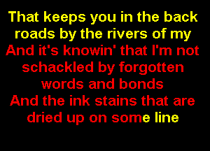 That keeps you in the back
roads by the rivers of my
And it's knowin' that I'm not
schackled by forgotten
words and bonds
And the ink stains that are
dried up on some line