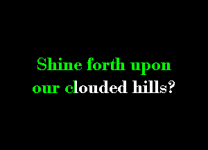 Shine forth upon

our clouded hills?