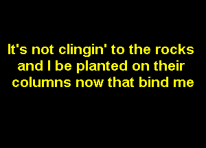 It's not clingin' to the rocks
and I be planted on their
columns now that bind me