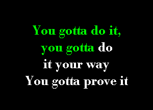 You gotta do it,
you gotta do
it your way

You gotta. prove it