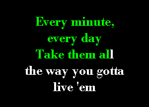 Every minute,
every day
Take them all
the way you gotta

live 'em I