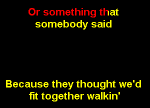 Or something that
somebody said

Because they thought we'd
fit together walkin'