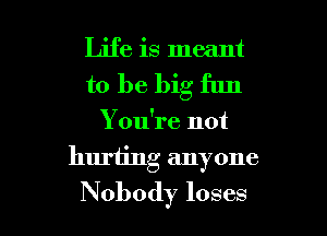 Life is meant
to be big fun

You're not

huriing anyone

Nobody loses l