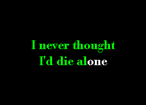 I never thought

I'd die alone