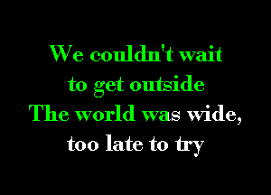 We couldn't wait

to get outside
The world was wide,
too late to try