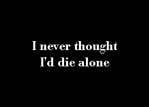 I never thought

I'd die alone