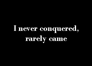 I never conquered,

rarely came