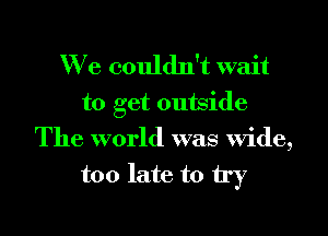 We couldn't wait

to get outside
The world was wide,
too late to try