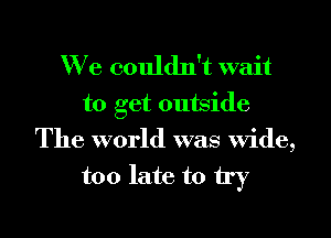 We couldn't wait

to get outside
The world was wide,
too late to try